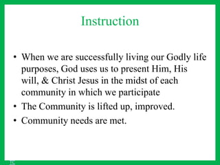 Instruction
• When we are successfully living our Godly life
purposes, God uses us to present Him, His
will, & Christ Jesus in the midst of each
community in which we participate
• The Community is lifted up, improved.
• Community needs are met.
TC
 