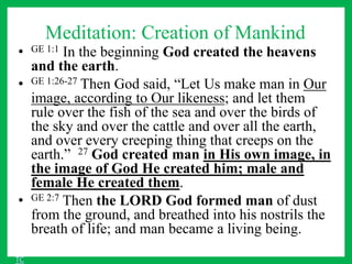 Meditation: Creation of Mankind
• GE 1:1 In the beginning God created the heavens
and the earth.
• GE 1:26-27 Then God said, “Let Us make man in Our
image, according to Our likeness; and let them
rule over the fish of the sea and over the birds of
the sky and over the cattle and over all the earth,
and over every creeping thing that creeps on the
earth.” 27 God created man in His own image, in
the image of God He created him; male and
female He created them.
• GE 2:7 Then the LORD God formed man of dust
from the ground, and breathed into his nostrils the
breath of life; and man became a living being.
TC
 