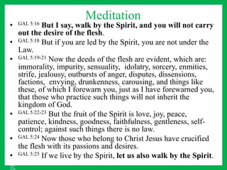 Meditation
• GAL 5:16 But I say, walk by the Spirit, and you will not carry
out the desire of the flesh.
• GAL 5:18 But if you are led by the Spirit, you are not under the
Law.
• GAL 5:19-21 Now the deeds of the flesh are evident, which are:
immorality, impurity, sensuality, idolatry, sorcery, enmities,
strife, jealousy, outbursts of anger, disputes, dissensions,
factions, envying, drunkenness, carousing, and things like
these, of which I forewarn you, just as I have forewarned you,
that those who practice such things will not inherit the
kingdom of God.
• GAL 5:22-23 But the fruit of the Spirit is love, joy, peace,
patience, kindness, goodness, faithfulness, gentleness, self-
control; against such things there is no law.
• GAL 5:24 Now those who belong to Christ Jesus have crucified
the flesh with its passions and desires.
• GAL 5:25 If we live by the Spirit, let us also walk by the Spirit.
TC
 