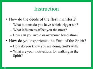 Instruction
• How do the deeds of the flesh manifest?
– What buttons do you have which trigger sin?
– What influences affect you the most?
– How can you avoid or overcome temptation?
• How do you experience the Fruit of the Spirit?
– How do you know you are doing God’s will?
– What are your motivations for walking in the
Spirit?
TC
 