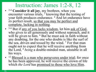 Instruction: James 1:2-8, 12
• 2-4 Consider it all joy, my brethren, when you
encounter various trials, 3 knowing that the testing of
your faith produces endurance. 4 And let endurance have
its perfect result, so that you may be perfect and
complete, lacking in nothing.
• 5-8 But if any of you lacks wisdom, let him ask of God,
who gives to all generously and without reproach, and it
will be given to him. 6 But he must ask in faith without
any doubting, for the one who doubts is like the surf of
the sea, driven and tossed by the wind. 7 For that man
ought not to expect that he will receive anything from
the Lord, 8 being a double-minded man, unstable in all
his ways.
• 12 Blessed is a man who perseveres under trial; for once
he has been approved, he will receive the crown of life
which the Lord has promised to those who love Him.
TC
 