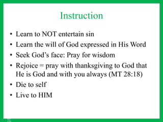 Instruction
• Learn to NOT entertain sin
• Learn the will of God expressed in His Word
• Seek God’s face: Pray for wisdom
• Rejoice = pray with thanksgiving to God that
He is God and with you always (MT 28:18)
• Die to self
• Live to HIM
TC
 
