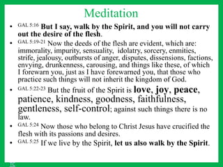 Meditation
• GAL 5:16 But I say, walk by the Spirit, and you will not carry
out the desire of the flesh.
• GAL 5:19-21 Now the deeds of the flesh are evident, which are:
immorality, impurity, sensuality, idolatry, sorcery, enmities,
strife, jealousy, outbursts of anger, disputes, dissensions, factions,
envying, drunkenness, carousing, and things like these, of which
I forewarn you, just as I have forewarned you, that those who
practice such things will not inherit the kingdom of God.
• GAL 5:22-23 But the fruit of the Spirit is love, joy, peace,
patience, kindness, goodness, faithfulness,
gentleness, self-control; against such things there is no
law.
• GAL 5:24 Now those who belong to Christ Jesus have crucified the
flesh with its passions and desires.
• GAL 5:25 If we live by the Spirit, let us also walk by the Spirit.
TC
 