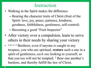 Instruction
• Walking in the Spirit makes the difference
– Bearing the character traits of Christ (fruit of the
Spirit: love, joy, peace, patience, kindness,
goodness, faithfulness, gentleness, self-control)
– Becoming a good “Fruit Inspector”
• After victory over a compulsion, learn to serve
others in their needs by sharing your victory
• GAL 6:1-2 Brethren, even if anyone is caught in any
trespass, you who are spiritual, restore such a one in a
spirit of gentleness; each one looking to yourself, so
that you too will not be tempted. 2 Bear one another’s
burdens, and thereby fulfill the law of Christ.
TC
 