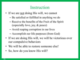 Instruction
• If we are not doing His will, we cannot
– Be satisfied or fulfilled in anything we do
– Receive the benefits of the Fruit of the Spirit
(especially love, joy, & peace)
– Avoid reaping corruption in our lives
– Accomplish our life purposes (from God)
• If we are doing His will, we will be victorious over
our compulsive behaviors
• We will be able to restore someone else!
• So, how do you know His will?
TC
 