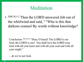 Meditation
• JOB 38:1-2 Then the LORD answered Job out of
the whirlwind and said, 2 “Who is this that
darkens counsel By words without knowledge?
Conclusion: DT 6:4-5 “Hear, O Israel! The LORD is our
God, the LORD is one! You shall love the LORD your
God with all your heart and with all your soul and with all
your might.”
…& we’re not God.
TC
 