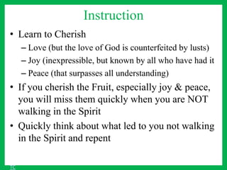 Instruction
• Learn to Cherish
– Love (but the love of God is counterfeited by lusts)
– Joy (inexpressible, but known by all who have had it
– Peace (that surpasses all understanding)
• If you cherish the Fruit, especially joy & peace,
you will miss them quickly when you are NOT
walking in the Spirit
• Quickly think about what led to you not walking
in the Spirit and repent
TC
 