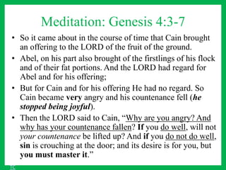 Meditation: Genesis 4:3-7
• So it came about in the course of time that Cain brought
an offering to the LORD of the fruit of the ground.
• Abel, on his part also brought of the firstlings of his flock
and of their fat portions. And the LORD had regard for
Abel and for his offering;
• But for Cain and for his offering He had no regard. So
Cain became very angry and his countenance fell (he
stopped being joyful).
• Then the LORD said to Cain, “Why are you angry? And
why has your countenance fallen? If you do well, will not
your countenance be lifted up? And if you do not do well,
sin is crouching at the door; and its desire is for you, but
you must master it.”
TC
 