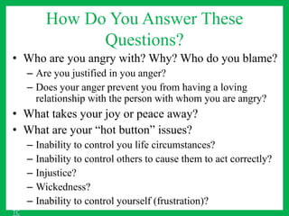 How Do You Answer These
Questions?
• Who are you angry with? Why? Who do you blame?
– Are you justified in you anger?
– Does your anger prevent you from having a loving
relationship with the person with whom you are angry?
• What takes your joy or peace away?
• What are your “hot button” issues?
– Inability to control you life circumstances?
– Inability to control others to cause them to act correctly?
– Injustice?
– Wickedness?
– Inability to control yourself (frustration)?
TC
 