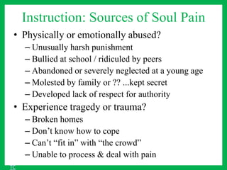 Instruction: Sources of Soul Pain
• Physically or emotionally abused?
– Unusually harsh punishment
– Bullied at school / ridiculed by peers
– Abandoned or severely neglected at a young age
– Molested by family or ?? ...kept secret
– Developed lack of respect for authority
• Experience tragedy or trauma?
– Broken homes
– Don’t know how to cope
– Can’t “fit in” with “the crowd”
– Unable to process & deal with pain
TC
 