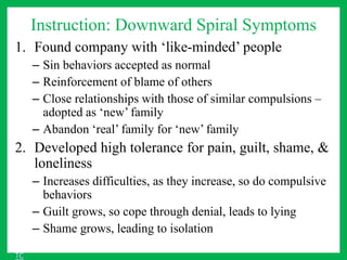 Instruction: Downward Spiral Symptoms
1. Found company with ‘like-minded’ people
– Sin behaviors accepted as normal
– Reinforcement of blame of others
– Close relationships with those of similar compulsions –
adopted as ‘new’ family
– Abandon ‘real’ family for ‘new’ family
2. Developed high tolerance for pain, guilt, shame, &
loneliness
– Increases difficulties, as they increase, so do compulsive
behaviors
– Guilt grows, so cope through denial, leads to lying
– Shame grows, leading to isolation
TC
 