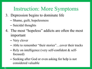 Instruction: More Symptoms
3. Depression begins to dominate life
– Shame, guilt, hopelessness
– Suicidal thoughts
4. The most “hopeless” addicts are often the most
important
– Very clever
– Able to remember “their stories”…cover their tracks
– Rely on intelligence (very self-confident & self-
focused)
– Seeking after God or even asking for help is not
considered valuable
TC
 