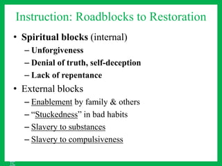 Instruction: Roadblocks to Restoration
• Spiritual blocks (internal)
– Unforgiveness
– Denial of truth, self-deception
– Lack of repentance
• External blocks
– Enablement by family & others
– “Stuckedness” in bad habits
– Slavery to substances
– Slavery to compulsiveness
TC
 