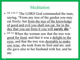 Meditation
• GE 2:16-17 The LORD God commanded the man,
saying, “From any tree of the garden you may
eat freely; but from the tree of the knowledge
of good and evil you shall not eat, for in the
day that you eat from it you will surely die.”
• GE 3:6 When the woman saw that the tree was
good for food, and that it was a delight to the
eyes, and that the tree was desirable to make
one wise, she took from its fruit and ate; and
she gave also to her husband with her, and he
ate.
TC
 