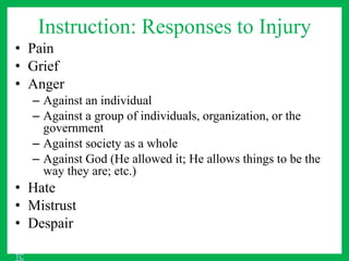 Instruction: Responses to Injury
• Pain
• Grief
• Anger
– Against an individual
– Against a group of individuals, organization, or the
government
– Against society as a whole
– Against God (He allowed it; He allows things to be the
way they are; etc.)
• Hate
• Mistrust
• Despair
TC
 