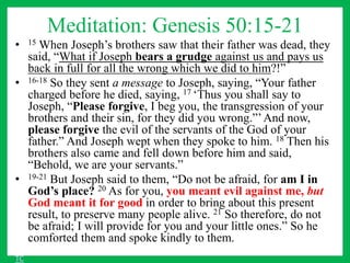 Meditation: Genesis 50:15-21
• 15 When Joseph’s brothers saw that their father was dead, they
said, “What if Joseph bears a grudge against us and pays us
back in full for all the wrong which we did to him?!”
• 16-18 So they sent a message to Joseph, saying, “Your father
charged before he died, saying, 17 ‘Thus you shall say to
Joseph, “Please forgive, I beg you, the transgression of your
brothers and their sin, for they did you wrong.”’And now,
please forgive the evil of the servants of the God of your
father.” And Joseph wept when they spoke to him. 18 Then his
brothers also came and fell down before him and said,
“Behold, we are your servants.”
• 19-21 But Joseph said to them, “Do not be afraid, for am I in
God’s place? 20 As for you, you meant evil against me, but
God meant it for good in order to bring about this present
result, to preserve many people alive. 21 So therefore, do not
be afraid; I will provide for you and your little ones.” So he
comforted them and spoke kindly to them.
TC
 