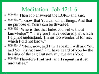 Meditation: Job 42:1-6
• JOB 42:1 Then Job answered the LORD and said,
• JOB 42:2 “I know that You can do all things, And that
no purpose of Yours can be thwarted.
• JOB 42:3 ‘Who is this that hides counsel without
knowledge?’ “Therefore I have declared that which
I did not understand, Things too wonderful for me,
which I did not know.”
• JOB 42:4-5 ‘Hear, now, and I will speak; I will ask You,
and You instruct me.’ 5 “I have heard of You by the
hearing of the ear; But now my eye sees You;
• JOB 42:6 Therefore I retract, and I repent in dust
and ashes.”
TC
 