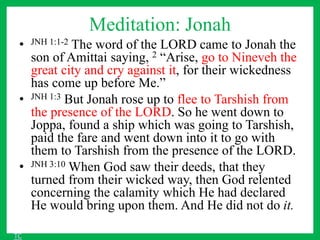 Meditation: Jonah
• JNH 1:1-2 The word of the LORD came to Jonah the
son of Amittai saying, 2 “Arise, go to Nineveh the
great city and cry against it, for their wickedness
has come up before Me.”
• JNH 1:3 But Jonah rose up to flee to Tarshish from
the presence of the LORD. So he went down to
Joppa, found a ship which was going to Tarshish,
paid the fare and went down into it to go with
them to Tarshish from the presence of the LORD.
• JNH 3:10 When God saw their deeds, that they
turned from their wicked way, then God relented
concerning the calamity which He had declared
He would bring upon them. And He did not do it.
TC
 
