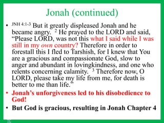 Jonah (continued)
• JNH 4:1-3 But it greatly displeased Jonah and he
became angry. 2 He prayed to the LORD and said,
“Please LORD, was not this what I said while I was
still in my own country? Therefore in order to
forestall this I fled to Tarshish, for I knew that You
are a gracious and compassionate God, slow to
anger and abundant in lovingkindness, and one who
relents concerning calamity. 3 Therefore now, O
LORD, please take my life from me, for death is
better to me than life.”
• Jonah’s unforgiveness led to his disobedience to
God!
• But God is gracious, resulting in Jonah Chapter 4
TC
 