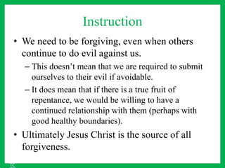 Instruction
• We need to be forgiving, even when others
continue to do evil against us.
– This doesn’t mean that we are required to submit
ourselves to their evil if avoidable.
– It does mean that if there is a true fruit of
repentance, we would be willing to have a
continued relationship with them (perhaps with
good healthy boundaries).
• Ultimately Jesus Christ is the source of all
forgiveness.
TC
 