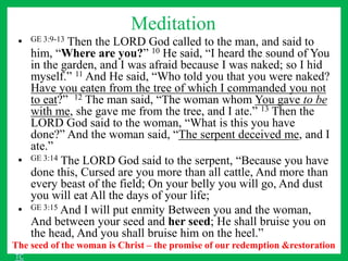 Meditation
• GE 3:9-13 Then the LORD God called to the man, and said to
him, “Where are you?” 10 He said, “I heard the sound of You
in the garden, and I was afraid because I was naked; so I hid
myself.” 11 And He said, “Who told you that you were naked?
Have you eaten from the tree of which I commanded you not
to eat?” 12 The man said, “The woman whom You gave to be
with me, she gave me from the tree, and I ate.” 13 Then the
LORD God said to the woman, “What is this you have
done?” And the woman said, “The serpent deceived me, and I
ate.”
• GE 3:14 The LORD God said to the serpent, “Because you have
done this, Cursed are you more than all cattle, And more than
every beast of the field; On your belly you will go, And dust
you will eat All the days of your life;
• GE 3:15 And I will put enmity Between you and the woman,
And between your seed and her seed; He shall bruise you on
the head, And you shall bruise him on the heel.”
The seed of the woman is Christ – the promise of our redemption &restoration
TC
 