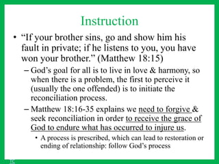 Instruction
• “If your brother sins, go and show him his
fault in private; if he listens to you, you have
won your brother.” (Matthew 18:15)
– God’s goal for all is to live in love & harmony, so
when there is a problem, the first to perceive it
(usually the one offended) is to initiate the
reconciliation process.
– Matthew 18:16-35 explains we need to forgive &
seek reconciliation in order to receive the grace of
God to endure what has occurred to injure us.
• A process is prescribed, which can lead to restoration or
ending of relationship: follow God’s process
TC
 