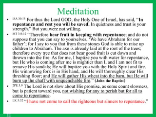 Meditation
• ISA 30:15 For thus the Lord GOD, the Holy One of Israel, has said, “In
repentance and rest you will be saved, In quietness and trust is your
strength.” But you were not willing.
• MT 3:8-12 “Therefore bear fruit in keeping with repentance; and do not
suppose that you can say to yourselves, ‘We have Abraham for our
father’; for I say to you that from these stones God is able to raise up
children to Abraham. The axe is already laid at the root of the trees;
therefore every tree that does not bear good fruit is cut down and
thrown into the fire. As for me, I baptize you with water for repentance,
but He who is coming after me is mightier than I, and I am not fit to
remove His sandals; He will baptize you with the Holy Spirit and fire.
His winnowing fork is in His hand, and He will thoroughly clear His
threshing floor; and He will gather His wheat into the barn, but He will
burn up the chaff with unquenchable fire.” (John the Baptist)
• 2PE 3:9 The Lord is not slow about His promise, as some count slowness,
but is patient toward you, not wishing for any to perish but for all to
come to repentance.
• LK 5:32 “I have not come to call the righteous but sinners to repentance.”
TC
 