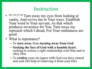 Instruction
• PS 119:37-39 Turn away my eyes from looking at
vanity, And revive me in Your ways. Establish
Your word to Your servant, As that which
produces reverence for You. Turn away my
reproach which I dread, For Your ordinances are
good.
• What is repentance?
– To turn away from turning away from God
– Seeking the face of God with a humble heart,
seeking to restore a right relationship with Him and to
obey Him
– To confess your sin (agree with God you have sinned
and seek His help in removing it from your life)
TC
 