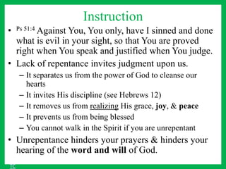 Instruction
• Ps 51:4 Against You, You only, have I sinned and done
what is evil in your sight, so that You are proved
right when You speak and justified when You judge.
• Lack of repentance invites judgment upon us.
– It separates us from the power of God to cleanse our
hearts
– It invites His discipline (see Hebrews 12)
– It removes us from realizing His grace, joy, & peace
– It prevents us from being blessed
– You cannot walk in the Spirit if you are unrepentant
• Unrepentance hinders your prayers & hinders your
hearing of the word and will of God.
TC
 
