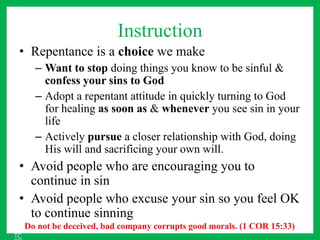 Instruction
• Repentance is a choice we make
– Want to stop doing things you know to be sinful &
confess your sins to God
– Adopt a repentant attitude in quickly turning to God
for healing as soon as & whenever you see sin in your
life
– Actively pursue a closer relationship with God, doing
His will and sacrificing your own will.
• Avoid people who are encouraging you to
continue in sin
• Avoid people who excuse your sin so you feel OK
to continue sinning
Do not be deceived, bad company corrupts good morals. (1 COR 15:33)
TC
 