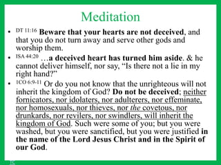 Meditation
• DT 11:16 Beware that your hearts are not deceived, and
that you do not turn away and serve other gods and
worship them.
• ISA 44:20 …a deceived heart has turned him aside. & he
cannot deliver himself, nor say, “Is there not a lie in my
right hand?”
• 1CO 6:9-11 Or do you not know that the unrighteous will not
inherit the kingdom of God? Do not be deceived; neither
fornicators, nor idolaters, nor adulterers, nor effeminate,
nor homosexuals, nor thieves, nor the covetous, nor
drunkards, nor revilers, nor swindlers, will inherit the
kingdom of God. Such were some of you; but you were
washed, but you were sanctified, but you were justified in
the name of the Lord Jesus Christ and in the Spirit of
our God.
TC
 