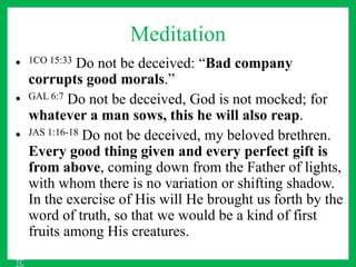 Meditation
• 1CO 15:33 Do not be deceived: “Bad company
corrupts good morals.”
• GAL 6:7 Do not be deceived, God is not mocked; for
whatever a man sows, this he will also reap.
• JAS 1:16-18 Do not be deceived, my beloved brethren.
Every good thing given and every perfect gift is
from above, coming down from the Father of lights,
with whom there is no variation or shifting shadow.
In the exercise of His will He brought us forth by the
word of truth, so that we would be a kind of first
fruits among His creatures.
TC
 