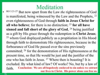 Meditation
• RO 3:21-27 But now apart from the Law the righteousness of God
is manifested, being witnessed by the Law and the Prophets, 22
even righteousness of God through faith in Jesus Christ for
all who believe; for there is no distinction; 23 for all have
sinned and fall short of the glory of God, 24 being justified
as a gift by His grace through the redemption in Christ Jesus;
25 whom God displayed publicly as a propitiation in His blood
through faith to demonstrate His righteousness, because in the
forbearance of God He passed over the sins previously
committed; 26 for the demonstration of His righteousness at the
present time, so that He would be just and the justifier of the
one who has faith in Jesus. 27 Where then is boasting? It is
excluded. By what kind of law? Of works? No, but by a law of
faith. Conclusion: We are all hopelessly enslaved to sin unless we entrust
our lives to Christ. His power alone can free us.
TC
 