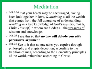 Meditation
• COL 2:2-3 that your hearts may be encouraged, having
been knit together in love, & attaining to all the wealth
that comes from the full assurance of understanding,
resulting in a true knowledge of God’s mystery, that is,
Christ Himself, in whom are hidden all the treasures of
wisdom and knowledge.
• COL 2:4 I say this so that no one will delude you with
persuasive argument.
• COL 2:8 See to it that no one takes you captive through
philosophy and empty deception, according to the
tradition of men, according to the elementary principles
of the world, rather than according to Christ.
TC
 