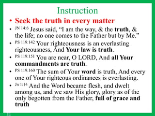Instruction
• Seek the truth in every matter
• JN 14:6 Jesus said, “I am the way, & the truth, &
the life; no one comes to the Father but by Me.”
• PS 119:142 Your righteousness is an everlasting
righteousness, And Your law is truth.
• PS 119:151 You are near, O LORD, And all Your
commandments are truth.
• PS 119:160 The sum of Your word is truth, And every
one of Your righteous ordinances is everlasting.
• Jn 1:14 And the Word became flesh, and dwelt
among us, and we saw His glory, glory as of the
only begotten from the Father, full of grace and
truth
TC
 