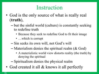 Instruction
• God is the only source of what is really real
(truth),
– but the sinful world (culture) is constantly seeking
to redefine truth
• Because they seek to redefine God to fit their image
• …which is corrupt
– Sin seeks its own will, not God’s will
– Materialism denies the spiritual realm (& God)
• A materialistic world view distorts reality (the truth) by
denying the spiritual
– Spiritualism denies the physical realm
• God created it all & knows it all perfectly
TC
 
