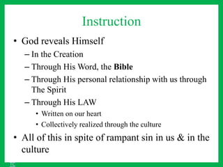 Instruction
• God reveals Himself
– In the Creation
– Through His Word, the Bible
– Through His personal relationship with us through
The Spirit
– Through His LAW
• Written on our heart
• Collectively realized through the culture
• All of this in spite of rampant sin in us & in the
culture
TC
 