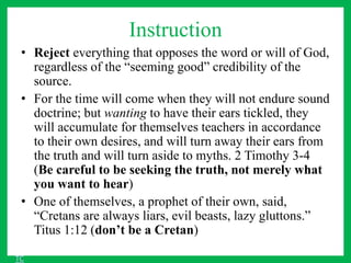 Instruction
• Reject everything that opposes the word or will of God,
regardless of the “seeming good” credibility of the
source.
• For the time will come when they will not endure sound
doctrine; but wanting to have their ears tickled, they
will accumulate for themselves teachers in accordance
to their own desires, and will turn away their ears from
the truth and will turn aside to myths. 2 Timothy 3-4
(Be careful to be seeking the truth, not merely what
you want to hear)
• One of themselves, a prophet of their own, said,
“Cretans are always liars, evil beasts, lazy gluttons.”
Titus 1:12 (don’t be a Cretan)
TC
 
