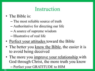 Instruction
• The Bible is:
– The most reliable source of truth
– Authoritative for directing our life
– A source of supreme wisdom
– Illustrative of real life
• Perfect your attitudes toward the Bible
• The better you know the Bible, the easier it is
to avoid being deceived
• The more you improve your relationship with
God through Christ, the more truth you know
– Perfect your GRATITUDE to HIM
TC
 