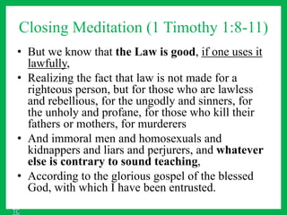 Closing Meditation (1 Timothy 1:8-11)
• But we know that the Law is good, if one uses it
lawfully,
• Realizing the fact that law is not made for a
righteous person, but for those who are lawless
and rebellious, for the ungodly and sinners, for
the unholy and profane, for those who kill their
fathers or mothers, for murderers
• And immoral men and homosexuals and
kidnappers and liars and perjurers, and whatever
else is contrary to sound teaching,
• According to the glorious gospel of the blessed
God, with which I have been entrusted.
TC
 