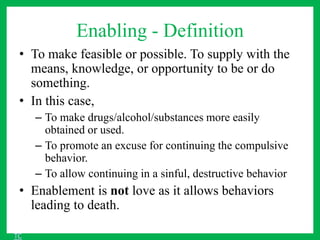 Enabling - Definition
• To make feasible or possible. To supply with the
means, knowledge, or opportunity to be or do
something.
• In this case,
– To make drugs/alcohol/substances more easily
obtained or used.
– To promote an excuse for continuing the compulsive
behavior.
– To allow continuing in a sinful, destructive behavior
• Enablement is not love as it allows behaviors
leading to death.
TC
 