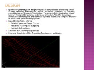  Sprinkler/Hydrant system design: We provide complete sets of drawings which
includes, Detailing, Riser Diagram, Seismic Calculation (if needed), 3D Fire pump
assembly diagram, Hydraulic Calculation.. The proven ability to develop, layout
turn-key fire sprinkler systems, on time and on budget. We offer the unique
combination of managerial and technical expertise essential to complete any new
or retrofit fire sprinkler design project.
 Expert Design Team, offering
 Detailed Specs and Design Concepts
 Feasibility Planning and Budgeting
 Hydraulic Calculations.
 Advanced 3D CAD Design Capabilities
 Extensive Knowledge of Fire Protection Requirements and Codes.
 