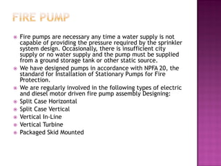  Fire pumps are necessary any time a water supply is not
capable of providing the pressure required by the sprinkler
system design. Occasionally, there is insufficient city
supply or no water supply and the pump must be supplied
from a ground storage tank or other static source.
 We have designed pumps in accordance with NPFA 20, the
standard for Installation of Stationary Pumps for Fire
Protection.
 We are regularly involved in the following types of electric
and diesel motor driven fire pump assembly Designing:
 Split Case Horizontal
 Split Case Vertical
 Vertical In-Line
 Vertical Turbine
 Packaged Skid Mounted
 