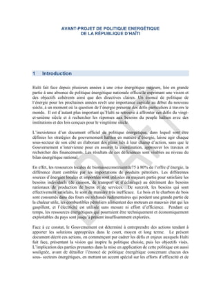 AVANT-PROJET DE POLITIQUE ENERGÉTIQUE
DE LA RÉPUBLIQUE D’HAÏTI
1 Introduction
Haïti fait face depuis plusieurs années à une crise énergétique majeure, liée en grande
partie à une absence de politique énergétique nationale officielle exprimant une vision et
des objectifs cohérents ainsi que des directives claires. Un énoncé de politique de
l’énergie pour les prochaines années revêt une importance capitale au début du nouveau
siècle, à un moment où la question de l’énergie présente des défis particuliers à travers le
monde. Il est d’autant plus important qu’Haïti se retrouve à affronter ces défis du vingt-
et-unième siècle et à rechercher les réponses aux besoins du peuple haïtien avec des
institutions et des lois conçues pour le vingtième siècle.
L’inexistence d’un document officiel de politique énergétique, dans lequel sont être
définies les stratégies du gouvernement haïtien en matière d’énergie, laisse agir chaque
sous-secteur de son côté en élaborant des plans liés à leur champ d’action, sans que le
Gouvernement n’intervienne pour en assurer la coordination, approuver les travaux et
rechercher des financements. Les résultats de ces déficiences sont visibles au niveau du
bilan énergétique national.
En effet, les ressources locales de biomasseconstituentde75 à 80% de l’offre d’énergie, la
différence étant comblée par les importations de produits pétroliers. Les différentes
sources d’énergies locales et importées sont utilisées en majeure partie pour satisfaire les
besoins individuels (de cuisson, de transport et d’éclairage) au détriment des besoins
nationaux de production de biens et de services. De surcroît, les besoins qui sont
effectivement satisfaits, le sont de manière très inefficace. Le bois et le charbon de bois
sont consumés dans des fours ou réchauds rudimentaires qui perdent une grande partie de
la chaleur utile, les combustibles pétroliers alimentent des moteurs en mauvais état qui les
gaspillent, et l’électricité est utilisée sans mesure ni effort d’efficience. Pendant ce
temps, les ressources énergétiques qui pourraient être techniquement et économiquement
exploitables du pays sont jusqu’à présent insuffisamment explorées.
Face à ce constat, le Gouvernement est déterminé à entreprendre des actions tendant à
apporter les solutions appropriées dans le court, moyen et long terme. Le présent
document décrit ces actions, en commençant par cadrer les défis et enjeux auxquels Haïti
fait face, présentant la vision qui inspire la politique choisie, puis les objectifs visés.
L’implication des parties prenantes dans la mise en application de cette politique est aussi
soulignée, avant de détailler l’énoncé de politique énergétique concernant chacun des
sous- secteurs énergétiques, en mettant un accent spécial sur les efforts d’efficacité et de
 