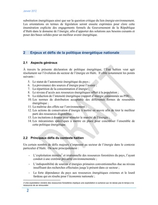 Janvier 2012
2
substitution énergétiques ainsi que sur la question critique du lien énergie-environnement.
Les orientations en termes de législation seront ensuite exprimées pour clore cette
énumération explicite des engagements formels du Gouvernement de la République
d’Haïti dans le domaine de l’énergie, afin d’apporter des solutions aux besoins cuisants et
poser des bases solides pour un meilleur avenir énergétique.
2 Enjeux et défis de la politique énergétique nationale
2.1 Aspects généraux
À travers la présente déclaration de politique énergétique, l’État haïtien veut agir
résolument sur l’évolution du secteur de l’énergie en Haïti. Il cible notamment les points
suivants :
5. Le statut de l’autonomie énergétique du pays ;
6. La provenance des sources d’énergie pour l’avenir ;
7. La répartition de la consommation d’énergie ;
8. Le niveau d’accès aux ressources énergétiques offert à la population ;
9. La réduction de l’intensité énergétique (rapport d’énergie consommée au PIB) ;
10. Les normes de distribution acceptable des différentes formes de ressources
énergétique ;
11. La maîtrise des effets sur l’environnement ;
12. Les actions de conservation d’énergie à mettre en œuvre afin de tirer le meilleur
parti des ressources disponibles ;
13. Les incitations à donner pour stimuler le marché de l’énergie ;
14. Les mécanismes spécifiques à mettre en place pour concrétiser l’ensemble de
cette politique énergétique.
2.2 Principaux défis du contexte haïtien
Un certain nombre de défis majeurs s’imposent au secteur de l’énergie dans le contexte
particulier d’Haïti. On note principalement :
- L’exploitation minière3
et irrationnelle des ressources forestières du pays, l’ayant
conduit à une extrême précarité environnementale ;
- L’indisponibilité de sources d’énergies primaires conventionnelles due au niveau
insuffisant des recherches effectuées jusqu’à présent dans ce secteur ;
- La forte dépendance du pays aux ressources énergétiques externes et le lourd
fardeau qui en résulte pour l’économie nationale ;
3 Une exploitation minière des ressources forestières implique une exploitation à outrance qui ne laisse pas le temps à la
ressource de se renouveler.
 