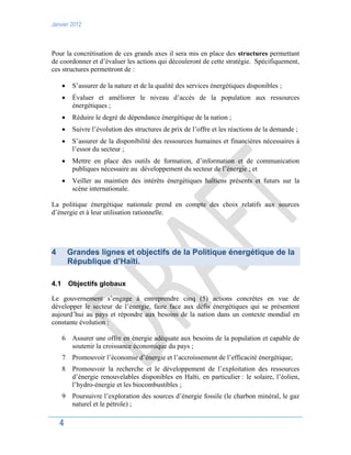 Janvier 2012
4
Pour la concrétisation de ces grands axes il sera mis en place des structures permettant
de coordonner et d’évaluer les actions qui découleront de cette stratégie. Spécifiquement,
ces structures permettront de :
 S’assurer de la nature et de la qualité des services énergétiques disponibles ;
 Évaluer et améliorer le niveau d’accès de la population aux ressources
énergétiques ;
 Réduire le degré de dépendance énergétique de la nation ;
 Suivre l’évolution des structures de prix de l’offre et les réactions de la demande ;
 S’assurer de la disponibilité des ressources humaines et financières nécessaires à
l’essor du secteur ;
 Mettre en place des outils de formation, d’information et de communication
publiques nécessaire au développement du secteur de l’énergie ; et
 Veiller au maintien des intérêts énergétiques haïtiens présents et futurs sur la
scène internationale.
La politique énergétique nationale prend en compte des choix relatifs aux sources
d’énergie et à leur utilisation rationnelle.
4 Grandes lignes et objectifs de la Politique énergétique de la
République d’Haïti.
4.1 Objectifs globaux
Le gouvernement s’engage à entreprendre cinq (5) actions concrètes en vue de
développer le secteur de l’énergie, faire face aux défis énergétiques qui se présentent
aujourd’hui au pays et répondre aux besoins de la nation dans un contexte mondial en
constante évolution :
6 Assurer une offre en énergie adéquate aux besoins de la population et capable de
soutenir la croissance économique du pays ;
7 Promouvoir l’économie d’énergie et l’accroissement de l’efficacité énergétique;
8 Promouvoir la recherche et le développement de l’exploitation des ressources
d’énergie renouvelables disponibles en Haïti, en particulier : le solaire, l’éolien,
l’hydro-énergie et les biocombustibles ;
9 Poursuivre l’exploration des sources d’énergie fossile (le charbon minéral, le gaz
naturel et le pétrole) ;
 
