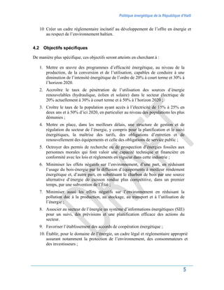 Politique énergétique de la République d’Haïti
5
10 Créer un cadre réglementaire incitatif au développement de l’offre en énergie et
au respect de l’environnement haïtien.
4.2 Objectifs spécifiques
De manière plus spécifique, ces objectifs seront atteints en cherchant à :
1. Mettre en œuvre des programmes d’efficacité énergétique, au niveau de la
production, de la conversion et de l’utilisation, capables de conduire à une
diminution de l’intensité énergétique de l’ordre de 20% à court terme et 30% à
l’horizon 2020.
2. Accroître le taux de pénétration de l’utilisation des sources d’énergie
renouvelables (hydraulique, éolien et solaire) dans le secteur électrique de
20% actuellement à 30% à court terme et à 50% à l’horizon 2020 ;
3. Croître le taux de la population ayant accès à l’électricité de 15% à 25% en
deux ans et à 50% d’ici 2020, en particulier au niveau des populations les plus
démunies ;
4. Mettre en place, dans les meilleurs délais, une structure de gestion et de
régulation du secteur de l’énergie, y compris pour la planification et le suivi
énergétiques, la maîtrise des tarifs, des obligations d’entretien et de
renouvellement des équipements et celle des obligations de service public ;
5. Octroyer des permis de recherche ou de prospection d’énergies fossiles aux
personnes morales qui font valoir une capacité technique et financière en
conformité avec les lois et règlements en vigueur dans cette industrie ;
6. Minimiser les effets négatifs sur l’environnement, d’une part, en réduisant
l’usage du bois-énergie par la diffusion d’équipements à meilleur rendement
énergétique et, d’autre part, en substituant le charbon de bois par une source
alternative d’énergie de cuisson rendue plus compétitive, dans un premier
temps, par une subvention de l’État ;
7. Minimiser aussi les effets négatifs sur l’environnement en réduisant la
pollution due à la production, au stockage, au transport et à l’utilisation de
l’énergie ;
8. Associer au secteur de l’énergie un système d’informations énergétiques (SIE)
pour un suivi, des prévisions et une planification efficace des actions du
secteur.
9. Favoriser l’établissement des accords de coopération énergétique ;
10. Établir, pour le domaine de l’énergie, un cadre légal et réglementaire approprié
assurant notamment la protection de l’environnement, des consommateurs et
des investisseurs ;
 