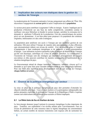 Janvier 2012
6
5 Implication des acteurs non étatiques dans la gestion du
secteur de l’énergie
La modernisation de l’économie nationale n’est pas uniquement une affaire de l’État. Elle
nécessitera l’engagement du secteur privé et aussi l’implication de la population.
Le secteur privé peut contribuer à augmenter l’offre en énergie. Il peut s’impliquer par la
production d’électricité sur une base de réelle compétitivité, considérée comme la
meilleure voie pour libéraliser et étendre le secteur énergie, satisfaire la croissance de la
demande et améliorer l’efficacité de la production. Une des caractéristiques du secteur
privé est son dynamisme : il est bien placé pour proposer à la population des solutions
originales, intéressantes et à des coûts avantageux.
La population peut améliorer son accès à l’énergie par une meilleure gestion de son
utilisation. Elle peut utiliser l’énergie de manière plus parcimonieuse et plus efficiente,
sans nécessairement réduire son niveau de confort. Ceci est possible grâce à l’emploi
d’équipements à haut rendement énergétique et de matériels à basse consommation
d’énergie. Leur utilisation exclusive permettra à plus d’usagers de bénéficier de l’énergie
qu’elle soit électrique, calorifique ou à base de produits pétroliers. La conservation et
l’économie de l’énergie sont des stratégies qui dépendent principalement des usagers
eux-mêmes et elles peuvent contribuer de manière remarquable à l’amélioration de la
situation énergétique du pays.
Le Gouvernement attend de chaque institution, commerce, industrie, citoyen qu’il se
demande ce qu’il peut faire pour résoudre définitivement la crise énergétique haïtienne.
Pour une Haïti plus équilibrée et le développement réel de son secteur de l’énergie,
chaque haïtien est acteur.
6 Énoncé de la politique énergétique par secteur
La mise en place de la politique énergétique du pays doit permettre d’atteindre les
objectifs détaillés plus haut. Ceux-ci étant énoncés et la participation indispensable des
parties prenantes explicitée, la politique de l’énergie de la République d’Haïti s’exprime
comme suit relativement aux différents sous-secteurs et filières impliqués.
6.1 La filière bois de feu et charbon de bois
Le bois-énergie demeure jusqu’à présent la ressource énergétique la plus importante du
pays. Toutefois, son exploitation s’est révélée néfaste pour l’environnement. Face au
niveau de pénétration de cette ressource dans le régime énergétique du consommateur
haïtien, un certain nombre de mesures transitoires sont requises afin de surmonter les
 