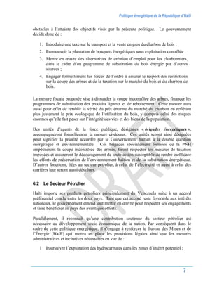Politique énergétique de la République d’Haïti
7
obstacles à l’atteinte des objectifs visés par la présente politique. Le gouvernement
décide donc de :
1. Introduire une taxe sur le transport et la vente en gros du charbon de bois ;
2. Promouvoir la plantation de bosquets énergétiques sous exploitation contrôlée ;
3. Mettre en œuvre des alternatives de création d’emploi pour les charbonniers,
dans le cadre d’un programme de substitution du bois énergie par d’autres
sources ;
4. Engager formellement les forces de l’ordre à assurer le respect des restrictions
sur la coupe des arbres et de la taxation sur le marché du bois et du charbon de
bois.
La mesure fiscale proposée vise à dissuader la coupe incontrôlée des arbres, financer les
programmes de substitution des produits ligneux et de reboisement. Cette mesure aura
aussi pour effet de rétablir la vérité du prix énorme du marché du charbon en reflétant
plus justement le prix écologique de l’utilisation du bois, y compris celui des risques
énormes qu’elle fait peser sur l’intégrité des vies et des biens de la population.
Des unités d’agents de la force publique, désignées « brigades énergétiques »,
accompagneront formellement la mesure ci-dessus. Ces unités seront ainsi désignées
pour signifier la priorité accordée par le Gouvernement haïtien à la double question
énergétique et environnementale. Ces brigades spécialement formées de la PNH
empêcheront la coupe incontrôlée des arbres, feront respecter les mesures de taxation
imposées et assureront le découragement de toute action susceptible de rendre inefficace
les efforts de préservation de l’environnement haïtien et de la substitution énergétique.
D’autres fonctions, liées au secteur pétrolier, à celui de l’électricité et aussi à celui des
carrières leur seront aussi dévolues.
6.2 Le Secteur Pétrolier
Haïti importe ses produits pétroliers principalement du Venezuela suite à un accord
préférentiel conclu entre les deux pays. Tant que cet accord reste favorable aux intérêts
nationaux, le gouvernement entend tout mettre en œuvre pour respecter ses engagements
et faire bénéficier au pays des avantages offerts.
Parallèlement, il reconnaît qu’une contribution soutenue du secteur pétrolier est
nécessaire au développement socio-économique de la nation. Par conséquent dans le
cadre de cette politique énergétique, il s’engage à renforcer le Bureau des Mines et de
l’Énergie (BME) qui mettra en place les provisions légales ainsi que les mesures
administratives et incitatives nécessaires en vue de :
1 Poursuivre l’exploration des hydrocarbures dans les zones d’intérêt potentiel ;
 