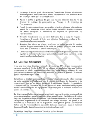 Janvier 2012
8
2 Encourager le secteur privé à investir dans l’implantation de toute infrastructure
de stockage et de transformation de pétrole susceptibles de faire bénéficier Haïti
des avantages offerts par l’Accord de Caracas ;
3 Revoir et établir la politique des prix des produits pétroliers dans le but de
favoriser la politique de conservation de l’énergie et de protection de
l’environnement ;
4 Fournir des subventions directes aux produits pétroliers utilisés en substitution au
bois de feu et au charbon de bois en vue d’aider les familles à faibles revenus et
les petites entreprises à promouvoir les objectifs de préservation de
l’environnement ;
5 Travailler formellement avec les forces de l’ordre, dans le cadre des brigades
énergétiques, de manière à éviter une utilisation frauduleuse ou abusive des
produits pétroliers subventionnés.
6 S’assurer d’un niveau de réserve stratégique qui puisse garantir de manière
continue l’approvisionnement de la nation en produits pétroliers aux niveaux
requis pour la stabilité et la relance économique ;
7 Obtenir des importateurs et des distributeurs des produits pétroliers, sur une base
régulière et en temps voulu, toutes les informations relatives au secteur en vue de
garantir une bonne planification.
6.3 Le secteur de l’électricité
Avec une couverture électrique nationale de moins de 15% et une consommation
moyenne annuelle de l’ordre de 75 kWh par habitant, les populations pauvres d’Haïti se
retrouvent de très loin les plus démunies de la région Caraïbe. Dans ce panorama, les plus
pauvres sont des victimes qui sont réduites à cuisiner au charbon de bois et à s’éclairer au
pétrole lampant et à la pile sèche.
Par ailleurs, la structure commerciale du système s’est écroulée sous les effets combinés
de tarifs maintenus artificiellement bas, de niveaux insuffisants de facturation et de
recouvrement, ainsi qu’un nombre incontrôlé de connexions illégales. La principale
conséquence de ces facteurs est un flux de revenus dérisoire, totalement inadéquat pour
assurer l’entretien régulier des équipements de la compagnie, ni maintenir un service de
qualité à la clientèle.
Le Gouvernement haïtien cherche donc, avant tout, à redresser la gestion commerciale de
ce secteur et améliorer, dans les meilleurs délais, son efficacité. Parallèlement, Il estime
important de permettre la participation du capital et des compétences privés à la gestion
des systèmes de production et de distribution de l’énergie électrique. Le rythme et les
modalités de la mise œuvre de ces dispositions seront précisés par le Gouvernement
haïtien sous les recommandations des entités étatiques concernées. Ceux-ci établiront
également le cadre légal, réglementaire et institutionnel approprié.
La politique énergétique en matière d’électricité veillera à ce que :
 